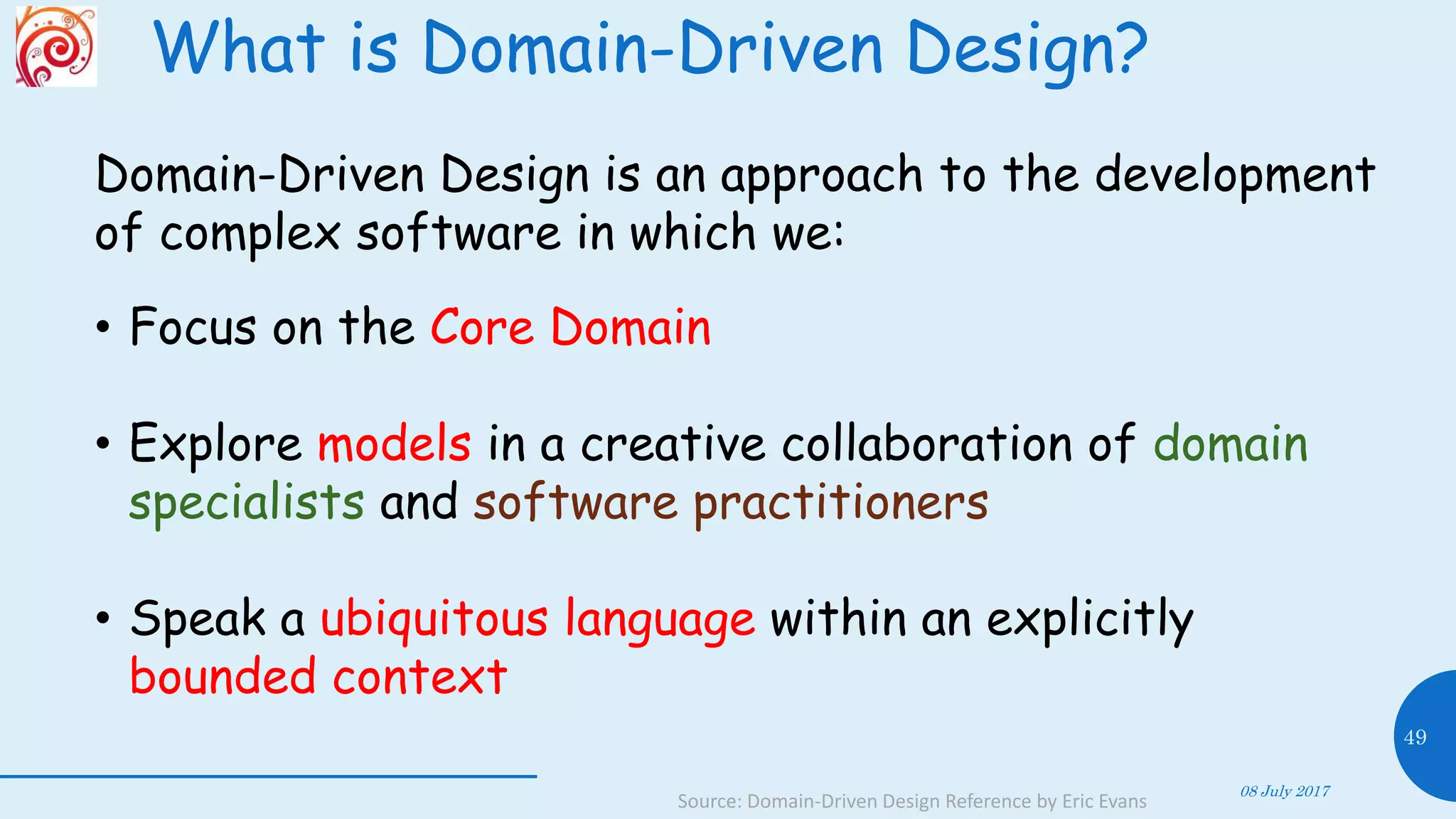 What is Domain-Driven Design?
08 July 2017
49
Source: Domain-Driven Design Reference by Eric Evans
Domain-Driven Design is an approach to the development
of complex software in which we:
• Focus on the Core Domain
• Explore models in a creative collaboration of domain
specialists and software practitioners
• Speak a ubiquitous language within an explicitly
bounded context
 