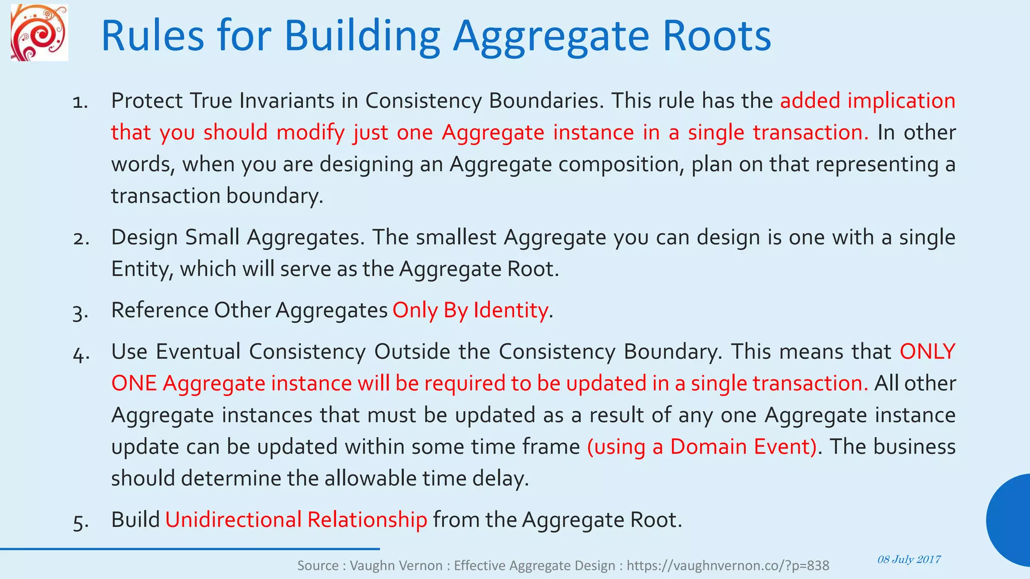 Rules for Building Aggregate Roots
1. Protect True Invariants in Consistency Boundaries. This rule has the added implication
that you should modify just one Aggregate instance in a single transaction. In other
words, when you are designing an Aggregate composition, plan on that representing a
transaction boundary.
2. Design Small Aggregates. The smallest Aggregate you can design is one with a single
Entity, which will serve as the Aggregate Root.
3. Reference Other Aggregates Only By Identity.
4. Use Eventual Consistency Outside the Consistency Boundary. This means that ONLY
ONE Aggregate instance will be required to be updated in a single transaction. All other
Aggregate instances that must be updated as a result of any one Aggregate instance
update can be updated within some time frame (using a Domain Event). The business
should determine the allowable time delay.
5. Build Unidirectional Relationship from the Aggregate Root.
08 July 2017
62
Source : Vaughn Vernon : Effective Aggregate Design : https://vaughnvernon.co/?p=838
 