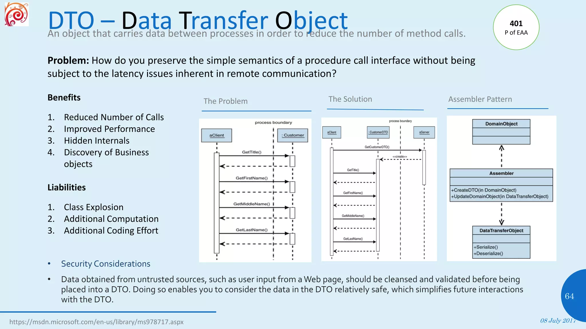 DTO – Data Transfer Object
• Security Considerations
• Data obtained from untrusted sources, such as user input from aWeb page, should be cleansed and validated before being
placed into a DTO. Doing so enables you to consider the data in the DTO relatively safe, which simplifies future interactions
with the DTO.
08 July 2017
64
The Problem Assembler Pattern
An object that carries data between processes in order to reduce the number of method calls.
Benefits
1. Reduced Number of Calls
2. Improved Performance
3. Hidden Internals
4. Discovery of Business
objects
Liabilities
1. Class Explosion
2. Additional Computation
3. Additional Coding Effort
https://msdn.microsoft.com/en-us/library/ms978717.aspx
Problem: How do you preserve the simple semantics of a procedure call interface without being
subject to the latency issues inherent in remote communication?
The Solution
401
P of EAA
 