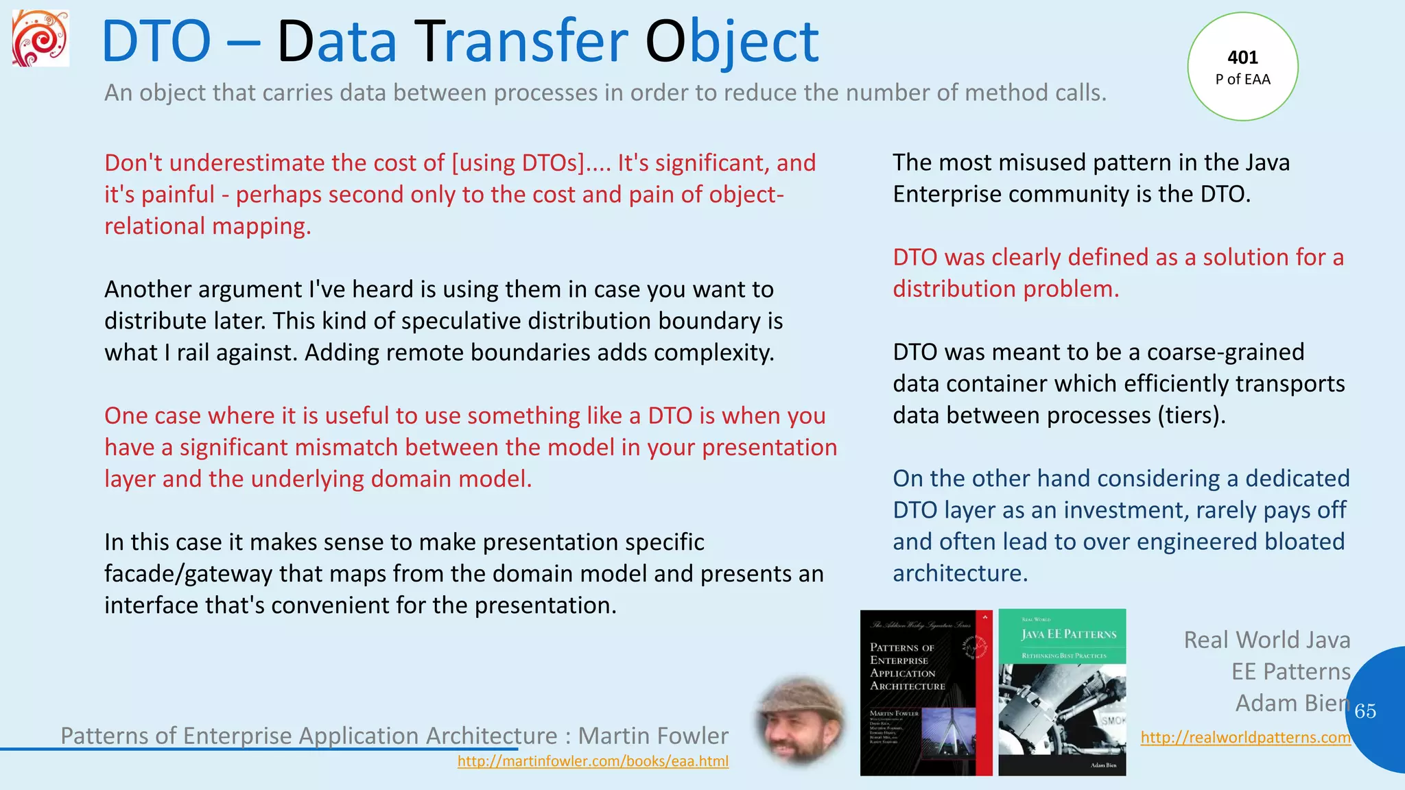 DTO – Data Transfer Object
65
An object that carries data between processes in order to reduce the number of method calls.
The most misused pattern in the Java
Enterprise community is the DTO.
DTO was clearly defined as a solution for a
distribution problem.
DTO was meant to be a coarse-grained
data container which efficiently transports
data between processes (tiers).
On the other hand considering a dedicated
DTO layer as an investment, rarely pays off
and often lead to over engineered bloated
architecture.
Real World Java
EE Patterns
Adam Bien
http://realworldpatterns.com
Don't underestimate the cost of [using DTOs].... It's significant, and
it's painful - perhaps second only to the cost and pain of object-
relational mapping.
Another argument I've heard is using them in case you want to
distribute later. This kind of speculative distribution boundary is
what I rail against. Adding remote boundaries adds complexity.
One case where it is useful to use something like a DTO is when you
have a significant mismatch between the model in your presentation
layer and the underlying domain model.
In this case it makes sense to make presentation specific
facade/gateway that maps from the domain model and presents an
interface that's convenient for the presentation.
Patterns of Enterprise Application Architecture : Martin Fowler
http://martinfowler.com/books/eaa.html
401
P of EAA
 