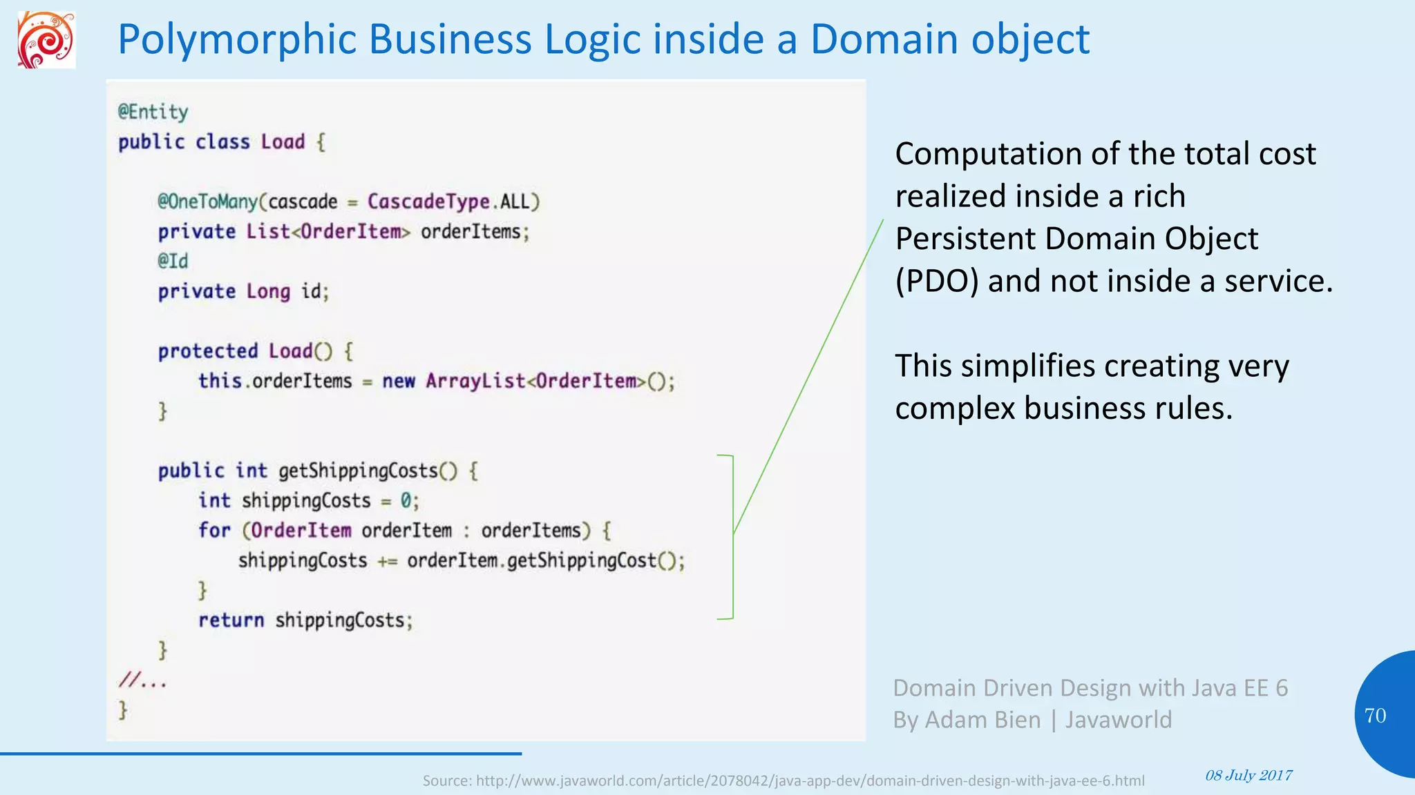 Polymorphic Business Logic inside a Domain object
08 July 2017
70
Domain Driven Design with Java EE 6
By Adam Bien | Javaworld
Computation of the total cost
realized inside a rich
Persistent Domain Object
(PDO) and not inside a service.
This simplifies creating very
complex business rules.
Source: http://www.javaworld.com/article/2078042/java-app-dev/domain-driven-design-with-java-ee-6.html
 