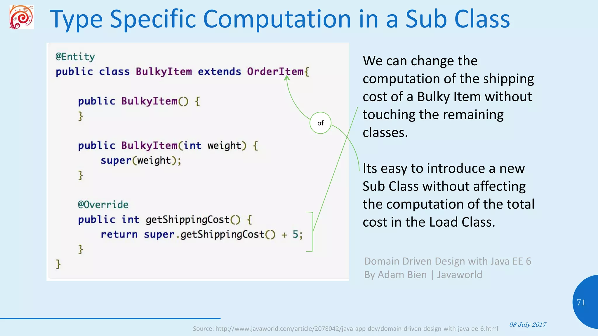 Type Specific Computation in a Sub Class
08 July 2017
71
Source: http://www.javaworld.com/article/2078042/java-app-dev/domain-driven-design-with-java-ee-6.html
We can change the
computation of the shipping
cost of a Bulky Item without
touching the remaining
classes.
Its easy to introduce a new
Sub Class without affecting
the computation of the total
cost in the Load Class.
Domain Driven Design with Java EE 6
By Adam Bien | Javaworld
of
 