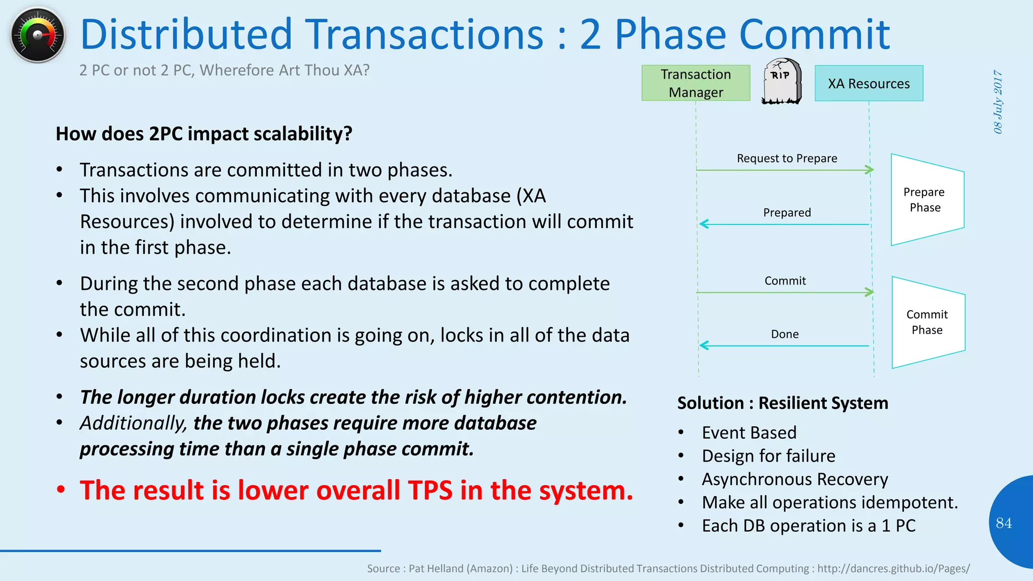 Distributed Transactions : 2 Phase Commit
2 PC or not 2 PC, Wherefore Art Thou XA?
08July2017
84
How does 2PC impact scalability?
• Transactions are committed in two phases.
• This involves communicating with every database (XA
Resources) involved to determine if the transaction will commit
in the first phase.
• During the second phase each database is asked to complete
the commit.
• While all of this coordination is going on, locks in all of the data
sources are being held.
• The longer duration locks create the risk of higher contention.
• Additionally, the two phases require more database
processing time than a single phase commit.
• The result is lower overall TPS in the system.
Transaction
Manager
XA Resources
Request to Prepare
Commit
Prepared
Prepare
Phase
Commit
PhaseDone
Source : Pat Helland (Amazon) : Life Beyond Distributed Transactions Distributed Computing : http://dancres.github.io/Pages/
Solution : Resilient System
• Event Based
• Design for failure
• Asynchronous Recovery
• Make all operations idempotent.
• Each DB operation is a 1 PC
 