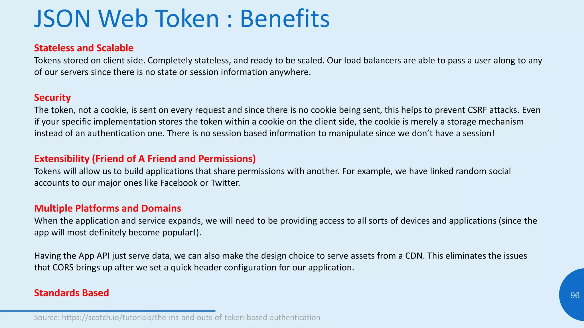 JSON Web Token : Benefits
96
Stateless and Scalable
Tokens stored on client side. Completely stateless, and ready to be scaled. Our load balancers are able to pass a user along to any
of our servers since there is no state or session information anywhere.
Security
The token, not a cookie, is sent on every request and since there is no cookie being sent, this helps to prevent CSRF attacks. Even
if your specific implementation stores the token within a cookie on the client side, the cookie is merely a storage mechanism
instead of an authentication one. There is no session based information to manipulate since we don’t have a session!
Extensibility (Friend of A Friend and Permissions)
Tokens will allow us to build applications that share permissions with another. For example, we have linked random social
accounts to our major ones like Facebook or Twitter.
Multiple Platforms and Domains
When the application and service expands, we will need to be providing access to all sorts of devices and applications (since the
app will most definitely become popular!).
Having the App API just serve data, we can also make the design choice to serve assets from a CDN. This eliminates the issues
that CORS brings up after we set a quick header configuration for our application.
Standards Based
Source: https://scotch.io/tutorials/the-ins-and-outs-of-token-based-authentication
 
