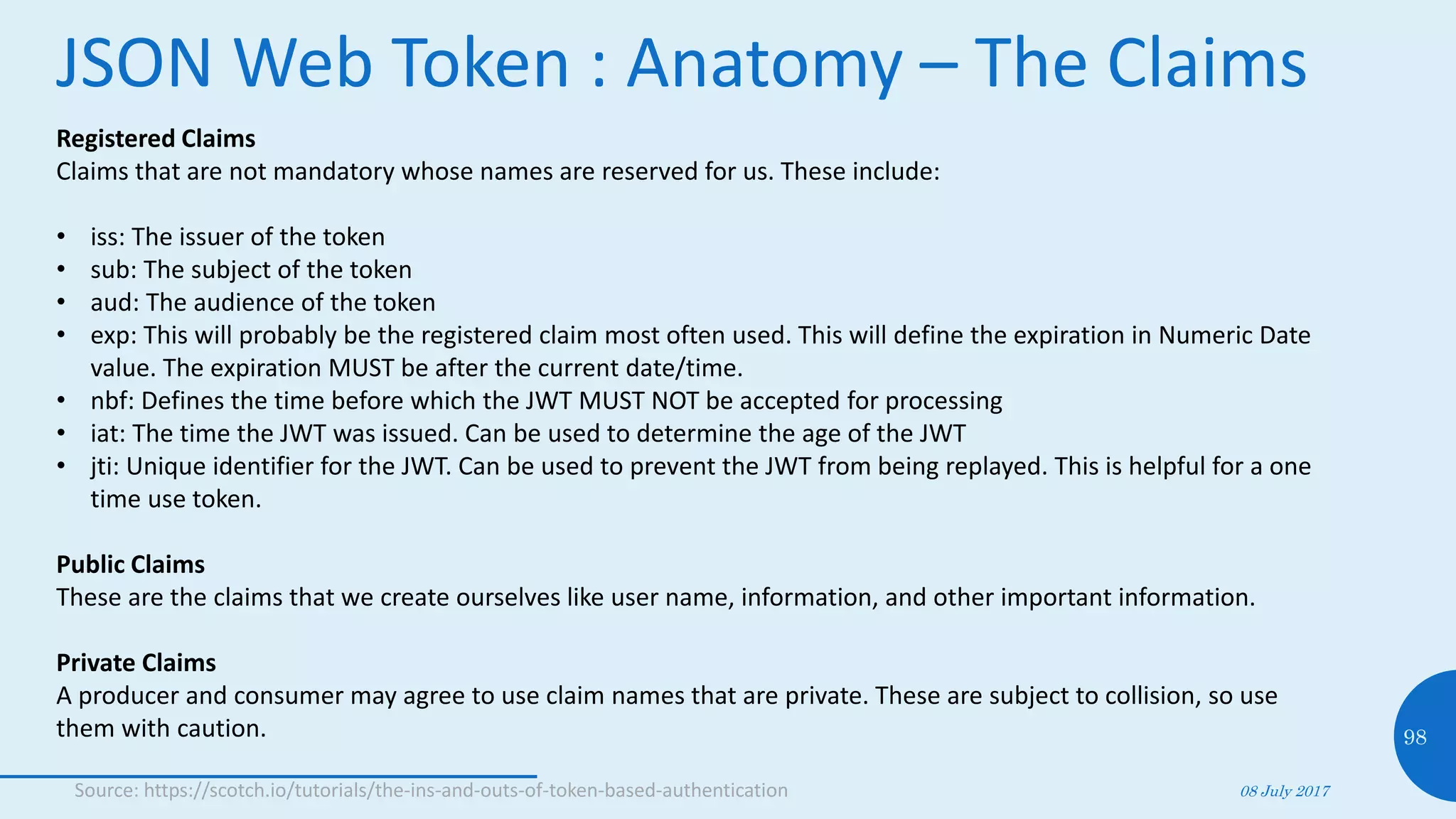 JSON Web Token : Anatomy – The Claims
08 July 2017
98
Registered Claims
Claims that are not mandatory whose names are reserved for us. These include:
• iss: The issuer of the token
• sub: The subject of the token
• aud: The audience of the token
• exp: This will probably be the registered claim most often used. This will define the expiration in Numeric Date
value. The expiration MUST be after the current date/time.
• nbf: Defines the time before which the JWT MUST NOT be accepted for processing
• iat: The time the JWT was issued. Can be used to determine the age of the JWT
• jti: Unique identifier for the JWT. Can be used to prevent the JWT from being replayed. This is helpful for a one
time use token.
Public Claims
These are the claims that we create ourselves like user name, information, and other important information.
Private Claims
A producer and consumer may agree to use claim names that are private. These are subject to collision, so use
them with caution.
Source: https://scotch.io/tutorials/the-ins-and-outs-of-token-based-authentication
 