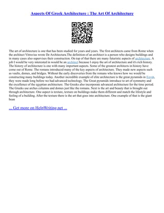 Aspects Of Greek Architecture : The Art Of Architecture
The art of architecture is one that has been studied for years and years. The first architects came from Rome when
the architect Vitruvius wrote De Architectura.The definition of an architect is a person who designs buildings and
in many cases also supervises their construction. On top of that there are many futuristic aspects of architecture. A
job I would be very interested in would be an architect because I enjoy the art of architecture and it's rich history.
The history of architecture is one with many important aspects. Some of the greatest architects in history have
come out of Rome. The romans introduced many of the key aspects of architecture. They made new aspects such
as vaults, domes, and bridges. Without the early discoveries from the romans who knows how we would be
constructing many buildings today. Another incredible example of elite architecture is the great pyramids in Egypt,
they were made long before we had advanced technology. The Great pyramids introduce to art of symmetry and
the excellence of the egyptian architecture. The Greeks also incorporate advanced architecture for the time period.
The Greeks use arches columns and domes just like the romans. Next is the art and beauty that is brought out
through architecture. One aspect is texture, texture on buildings make them different and match the lifestyle and
feeling of a building. After the texture there is the art that goes into architecture. One example of that is the giant
bean
... Get more on HelpWriting.net ...
 