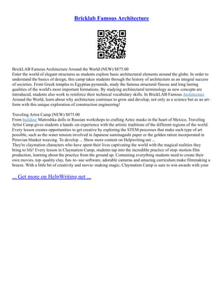 Bricklab Famous Architecture
BrickLAB Famous Architecture Around the World (NEW) $875.00
Enter the world of elegant structures as students explore basic architectural elements around the globe. In order to
understand the basics of design, this camp takes students through the history of architecture as an integral success
of societies. From Greek temples to Egyptian pyramids, study the famous structural finesse and long lasting
qualities of the world's most important formations. By studying architectural terminology as new concepts are
introduced, students also work to reinforce their technical vocabulary skills. In BrickLAB Famous Architecture
Around the World, learn about why architecture continues to grow and develop, not only as a science but as an art–
form with this unique exploration of construction engineering!
Traveling Artist Camp (NEW) $875.00
From building Matroshka dolls in Russian workshops to crafting Aztec masks in the heart of Mexico, Traveling
Artist Camp gives students a hands–on experience with the artistic traditions of the different regions of the world.
Every lesson creates opportunities to get creative by exploring the STEM processes that make each type of art
possible, such as the water tension involved in Japanese suminagashi paper or the golden ration incorporated in
Peruvian blanket weaving. To develop ... Show more content on Helpwriting.net ...
They're claymation characters who have spent their lives captivating the world with the magical realities they
bring to life! Every lesson in Claymation Camp, students tap into the incredible practice of stop–motion film
production, learning about the practice from the ground up. Containing everything students need to create their
own movies, top–quality clay, fun–to–use software, adorable cameras and amazing curriculum make filmmaking a
breeze. With a little bit of creativity and movie–making magic, Claymation Camp is sure to win awards with your
... Get more on HelpWriting.net ...
 