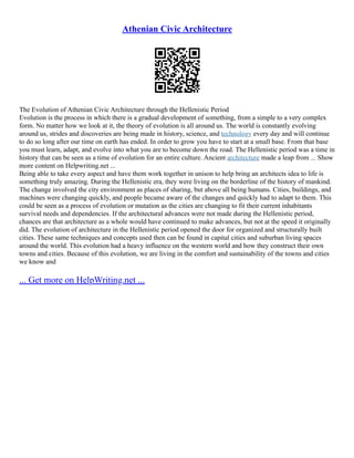 Athenian Civic Architecture
The Evolution of Athenian Civic Architecture through the Hellenistic Period
Evolution is the process in which there is a gradual development of something, from a simple to a very complex
form. No matter how we look at it, the theory of evolution is all around us. The world is constantly evolving
around us, strides and discoveries are being made in history, science, and technology every day and will continue
to do so long after our time on earth has ended. In order to grow you have to start at a small base. From that base
you must learn, adapt, and evolve into what you are to become down the road. The Hellenistic period was a time in
history that can be seen as a time of evolution for an entire culture. Ancient architecture made a leap from ... Show
more content on Helpwriting.net ...
Being able to take every aspect and have them work together in unison to help bring an architects idea to life is
something truly amazing. During the Hellenistic era, they were living on the borderline of the history of mankind.
The change involved the city environment as places of sharing, but above all being humans. Cities, buildings, and
machines were changing quickly, and people became aware of the changes and quickly had to adapt to them. This
could be seen as a process of evolution or mutation as the cities are changing to fit their current inhabitants
survival needs and dependencies. If the architectural advances were not made during the Hellenistic period,
chances are that architecture as a whole would have continued to make advances, but not at the speed it originally
did. The evolution of architecture in the Hellenistic period opened the door for organized and structurally built
cities. These same techniques and concepts used then can be found in capital cities and suburban living spaces
around the world. This evolution had a heavy influence on the western world and how they construct their own
towns and cities. Because of this evolution, we are living in the comfort and sustainability of the towns and cities
we know and
... Get more on HelpWriting.net ...
 