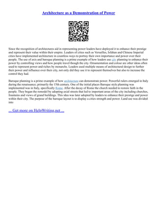 Architecture as a Demonstration of Power
Since the recognition of architectures aid in representing power leaders have deployed it to enhance their prestige
and represent their value within their empire. Leaders of cities such as Versailles, Isfahan and Chinese Imperial
cities have implemented architecture in countless ways to portray their own importance and power over their
people. The use of axis and baroque planning is a prime example of how leaders use city planning to enhance their
power by controlling views and how people travel though the city. Ornamentation and colour are other ideas often
used to represent power and riches by monarchs. Leaders used multiple means of architectural design to further
their power and influence over their city, not only did they use it to represent themselves but also to increase the
control they had.
Baroque planning is a prime example of how architecture can demonstrate power. Powerful rulers emerged in Italy
during the renaissance; primarily the 15th century. One of the initial places Baroque style planning was
implemented was in Italy, specifically Rome. After the decay of Rome the church needed to restore faith in the
people. They began the remodel by adopting axial streets that led to important areas of the city including churches,
fountains and views of grand buildings. This idea was later adopted by leaders to enhance their prestige and power
within their city. The purpose of the baroque layout is to display a cities strength and power. Land use was divided
into
... Get more on HelpWriting.net ...
 