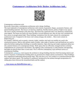 Contemporary Architecture Style, Design, Architecture And...
Contemporary architecture style
Keywords: house plans, contemporary architecture style, design, buildings
The main trademark of contemporary architecture style consists of geometric shapes, asymmetric features, and
natural building materials. The focus is on function, simplicity, flexible interiors, plenty of light on airy spaces.
The style is mostly minimalistic with clean lines. The house has a bold look and a very distinctive architectural
street appeal. The houses are built to be more flexible to several different uses; they are also well ventilated and
have access to enough natural light. These buildings' orientations form the main concern for contemporary
architectural style. Compared to old classic mid–century designs, the modern ... Show more content on
Helpwriting.net ...
For instance, materials such as granite, concrete, timber, stainless steel and even marbles are used in the
construction process. Shelves and cabinets made of timber, sinks made of stainless steel and hardware are used to
adorn the kitchen making these buildings to resemble industries. Open shelving and simple unadorned cabinet are
also common features of a contemporary kitchen. Work spaces that are efficiently arranged and have minimal
embellishment are constructed in the kitchen. The lighting of the contemporary is made dramatic and appealing
and lights are placed where there is most need. This is what the contemporary style architects terms as a
contemporary building.
Contemporary architecture style requires the architects to design buildings that have both fascinating interior and
exterior structures. Contemporary building plans are geometrical in shapes and are asymmetrical. These buildings
have magnificent landscaping during design stage. They also have over–size windows as a transition between their
outdoor and indoor spaces. The transition is seamlessly introduced by the architect through incorporation of a
sliding glass doors between the streamlined decks and the outdoor
... Get more on HelpWriting.net ...
 