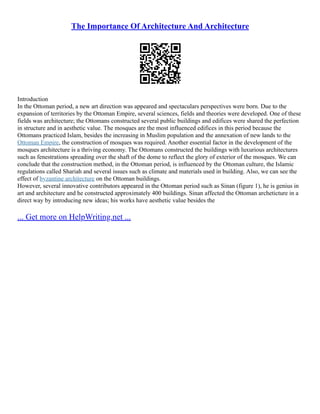 The Importance Of Architecture And Architecture
Introduction
In the Ottoman period, a new art direction was appeared and spectaculars perspectives were born. Due to the
expansion of territories by the Ottoman Empire, several sciences, fields and theories were developed. One of these
fields was architecture; the Ottomans constructed several public buildings and edifices were shared the perfection
in structure and in aesthetic value. The mosques are the most influenced edifices in this period because the
Ottomans practiced Islam, besides the increasing in Muslim population and the annexation of new lands to the
Ottoman Empire, the construction of mosques was required. Another essential factor in the development of the
mosques architecture is a thriving economy. The Ottomans constructed the buildings with luxurious architectures
such as fenestrations spreading over the shaft of the dome to reflect the glory of exterior of the mosques. We can
conclude that the construction method, in the Ottoman period, is influenced by the Ottoman culture, the Islamic
regulations called Shariah and several issues such as climate and materials used in building. Also, we can see the
effect of byzantine architecture on the Ottoman buildings.
However, several innovative contributors appeared in the Ottoman period such as Sinan (figure 1), he is genius in
art and architecture and he constructed approximately 400 buildings. Sinan affected the Ottoman archeticture in a
direct way by introducing new ideas; his works have aesthetic value besides the
... Get more on HelpWriting.net ...
 