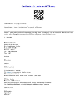 Architecture As Landscape Of Memory
Architecture as landscape of memory.
An exploratory journey into the role of memory in architecture.
_____________________________________________________________________________________________
Memory voices once recognised command us to create, and to memorialize what we remember. Both architect and
writers endow their glittering memories with form and prepare places for them to rest.
A.S. BYATT
_____________________________________________________________________________________________
Martina Terracciano
Mentor: Kaye Newman
BA (Hons) Interior Design
Student ID: 11043218
Module: CP6010
The Cass Dissertation
May–2015
Content
Illustrations
Abstract
01. Introduction
02. Philosophical Concepts
The Memory system and the relation to place
The architect as a writer
Further estimation: Marc Treib, Juhani Pallasma, Mario Botta
03. Case studies
Memories and Modernism
Carlo Scarpa a collage of architectural events, images and fragment of memory
The Washington Holocaust Memorial Museum as a framework of emotion
04. Conclusion
Bibliography
Appendices
Glossary
 