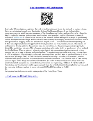 The Importance Of Architecture
In everyday life, most people experience the work of Architects in many forms, like a school, or perhaps a house.
However, architecture is much more than just the design of buildings and houses. It is a vital part of the
construction process, which is a main component of the Gross Domestic Product, and can effect or be effected by
local or national economies. Its importance is undervalued in the workforce, and its effect on the economy is
underrated. Architecture is effected by the amount of raw materials, and the willingness of people to spend money
on new developments or buildings. Architecture affects the economy by supplying new sources of revenue, such as
new sports arenas, shopping malls, and infrastructure projects, while ... Show more content on Helpwriting.net ...
If these are not present, there is no opportunity to break ground on, and even plan new projects. The demand for
architecture is directly related to the economic state at a current time. As the economy grows in prosperity, the
demand for architecture increases. This is because architecture relies on the ability to spend money to buy land and
develop buildings. When an economy is in a recession, there is less money circulating in an economic system,
meaning less can be used to develop land or to buy land. "In a recession people tend to save money because there
is a fall in confidence. If people expect to be made unemployed then you don't want to spend and borrow, it is less
risky to save" (Pettinger 2008). In 2008, the United States was struck by a recession, which caused a massive
downturn in the production of the industries of architecture and construction. "The financial crisis of 2008 had an
outsized impact on the design and construction industries. No sector of the economy was hit harder than were
construction (both residential and nonresidential), architecture, and engineering." (O'Brien 2014) The fields of
Architecture and Construction were hit unprecedentedly hard due to the fact that the housing bubble had burst, and
the ownership for houses reached its lowest rate since 1967 in 2015 according to CNBC.
IV.
Architecture is a vital component of a major portion of the United States' Gross
... Get more on HelpWriting.net ...
 