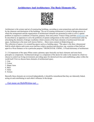 Architecture And Architecture: The Basic Elements Of...
Architecture is the science and art of constructing buildings, according to some proportions and rules determined
by the character and destination of the buildings. The act of creating architecture is a kind of design process in
which the arrangement and the organization of architectural elements are promoted in order to solve a spatial
problem in response to conditions of function, purpose, form and context. Francis Ching said that architecture can
be described as an apparatus to solve the problems of spatial configuration on the realm of architectural order by
articulating the elements of design vocabulary which consists of the basic elements of architectural form and
space. Architecture is the most well–known field to ... Show more content on Helpwriting.net ...
The collection of spaces ,it is created big spaces such as a building space. "The space is the three–dimensional
field In which objects and events occur and have relative position and direction, esp. a portion of that field set
apart In a 9lven Instance or for a particular purpose." FRANCIS D.K. CHING , A Visual dictionary of architecture
2.1.2 Components of the space When create a plummy space basically use basic elements and some basic
principles as components. Architectural design is a component of the desire for order in the manner by which we
choose to control our living environment; providing space for desired activities and establishing a place within the
world itself. First we discuss basic elements of architectural space.
1. Line
2. Colour
3. Shape/ form
4. Mass
5. Value
6. Texture
Basically these elements are reviewed independently, it should be remembered that they are inherently linked,
acting on and contributing to each other's influence in the design
... Get more on HelpWriting.net ...
 
