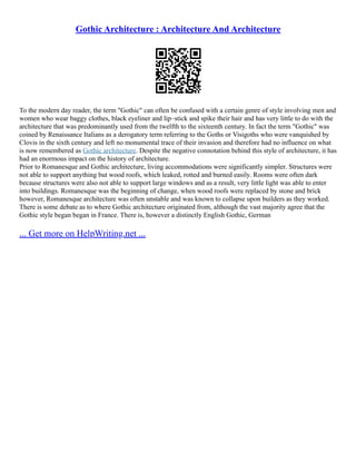 Gothic Architecture : Architecture And Architecture
To the modern day reader, the term "Gothic" can often be confused with a certain genre of style involving men and
women who wear baggy clothes, black eyeliner and lip–stick and spike their hair and has very little to do with the
architecture that was predominantly used from the twelfth to the sixteenth century. In fact the term "Gothic" was
coined by Renaissance Italians as a derogatory term referring to the Goths or Visigoths who were vanquished by
Clovis in the sixth century and left no monumental trace of their invasion and therefore had no influence on what
is now remembered as Gothic architecture. Despite the negative connotation behind this style of architecture, it has
had an enormous impact on the history of architecture.
Prior to Romanesque and Gothic architecture, living accommodations were significantly simpler. Structures were
not able to support anything but wood roofs, which leaked, rotted and burned easily. Rooms were often dark
because structures were also not able to support large windows and as a result, very little light was able to enter
into buildings. Romanesque was the beginning of change, when wood roofs were replaced by stone and brick
however, Romanesque architecture was often unstable and was known to collapse upon builders as they worked.
There is some debate as to where Gothic architecture originated from, although the vast majority agree that the
Gothic style began began in France. There is, however a distinctly English Gothic, German
... Get more on HelpWriting.net ...
 