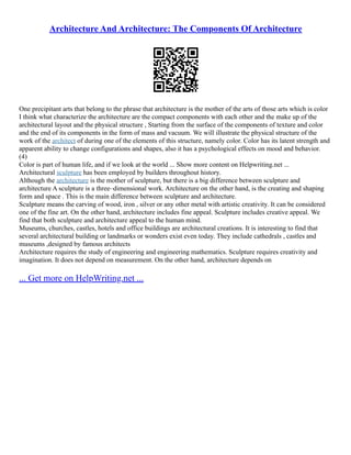 Architecture And Architecture: The Components Of Architecture
One precipitant arts that belong to the phrase that architecture is the mother of the arts of those arts which is color
I think what characterize the architecture are the compact components with each other and the make up of the
architectural layout and the physical structure , Starting from the surface of the components of texture and color
and the end of its components in the form of mass and vacuum. We will illustrate the physical structure of the
work of the architect of during one of the elements of this structure, namely color. Color has its latent strength and
apparent ability to change configurations and shapes, also it has a psychological effects on mood and behavior.
(4)
Color is part of human life, and if we look at the world ... Show more content on Helpwriting.net ...
Architectural sculpture has been employed by builders throughout history.
Although the architecture is the mother of sculpture, but there is a big difference between sculpture and
architecture A sculpture is a three–dimensional work. Architecture on the other hand, is the creating and shaping
form and space . This is the main difference between sculpture and architecture.
Sculpture means the carving of wood, iron , silver or any other metal with artistic creativity. It can be considered
one of the fine art. On the other hand, architecture includes fine appeal. Sculpture includes creative appeal. We
find that both sculpture and architecture appeal to the human mind.
Museums, churches, castles, hotels and office buildings are architectural creations. It is interesting to find that
several architectural building or landmarks or wonders exist even today. They include cathedrals , castles and
museums ,designed by famous architects
Architecture requires the study of engineering and engineering mathematics. Sculpture requires creativity and
imagination. It does not depend on measurement. On the other hand, architecture depends on
... Get more on HelpWriting.net ...
 