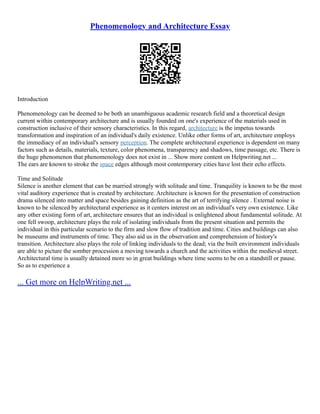 Phenomenology and Architecture Essay
Introduction
Phenomenology can be deemed to be both an unambiguous academic research field and a theoretical design
current within contemporary architecture and is usually founded on one's experience of the materials used in
construction inclusive of their sensory characteristics. In this regard, architecture is the impetus towards
transformation and inspiration of an individual's daily existence. Unlike other forms of art, architecture employs
the immediacy of an individual's sensory perception. The complete architectural experience is dependent on many
factors such as details, materials, texture, color phenomena, transparency and shadows, time passage, etc. There is
the huge phenomenon that phenomenology does not exist in ... Show more content on Helpwriting.net ...
The ears are known to stroke the space edges although most contemporary cities have lost their echo effects.
Time and Solitude
Silence is another element that can be married strongly with solitude and time. Tranquility is known to be the most
vital auditory experience that is created by architecture. Architecture is known for the presentation of construction
drama silenced into matter and space besides gaining definition as the art of terrifying silence . External noise is
known to be silenced by architectural experience as it centers interest on an individual's very own existence. Like
any other existing form of art, architecture ensures that an individual is enlightened about fundamental solitude. At
one fell swoop, architecture plays the role of isolating individuals from the present situation and permits the
individual in this particular scenario to the firm and slow flow of tradition and time. Cities and buildings can also
be museums and instruments of time. They also aid us in the observation and comprehension of history's
transition. Architecture also plays the role of linking individuals to the dead; via the built environment individuals
are able to picture the somber procession a moving towards a church and the activities within the medieval street.
Architectural time is usually detained more so in great buildings where time seems to be on a standstill or pause.
So as to experience a
... Get more on HelpWriting.net ...
 