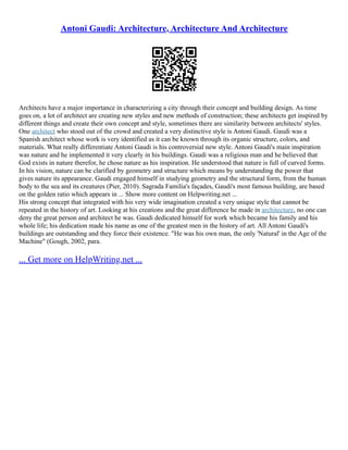 Antoni Gaudi: Architecture, Architecture And Architecture
Architects have a major importance in characterizing a city through their concept and building design. As time
goes on, a lot of architect are creating new styles and new methods of construction; these architects get inspired by
different things and create their own concept and style, sometimes there are similarity between architects' styles.
One architect who stood out of the crowd and created a very distinctive style is Antoni Gaudi. Gaudi was a
Spanish architect whose work is very identified as it can be known through its organic structure, colors, and
materials. What really differentiate Antoni Gaudi is his controversial new style. Antoni Gaudi's main inspiration
was nature and he implemented it very clearly in his buildings. Gaudi was a religious man and he believed that
God exists in nature therefor, he chose nature as his inspiration. He understood that nature is full of curved forms.
In his vision, nature can be clarified by geometry and structure which means by understanding the power that
gives nature its appearance. Gaudi engaged himself in studying geometry and the structural form, from the human
body to the sea and its creatures (Pier, 2010). Sagrada Familia's façades, Gaudi's most famous building, are based
on the golden ratio which appears in ... Show more content on Helpwriting.net ...
His strong concept that integrated with his very wide imagination created a very unique style that cannot be
repeated in the history of art. Looking at his creations and the great difference he made in architecture, no one can
deny the great person and architect he was. Gaudi dedicated himself for work which became his family and his
whole life; his dedication made his name as one of the greatest men in the history of art. All Antoni Gaudi's
buildings are outstanding and they force their existence. "He was his own man, the only 'Natural' in the Age of the
Machine" (Gough, 2002, para.
... Get more on HelpWriting.net ...
 