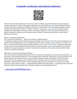 Community Architecture And Cultural Architecture
The idea of 'community architecture' was not new, and it is related to our life. In relation to western and non–
western architecture to analysis 'community architecture' has a huge difference. For relatively affluent Western
countries, the spirit of 'community building' will be how to build a better environment and conditions to make
residents feel comfortable, but for non–Western countries, 'community architecture' often represents public
buildings. This dissertation will discuss what is 'community architecture', why 'community architecture' is so
special, and analysis different cases in Western and non–Western 'community architecture' to point out the
differences and values.
What is 'community architecture'?
The 'Community Architecture' ... Show more content on Helpwriting.net ...
"Community architecture means that the person who inhabits it are involved in and may even be instigators of, its
creation and its management as well. The inhabitants are the clients; and the architect works for, or at least with
them––in contrast to the typical situation where architects and user never meet." () The ' community architecture'
was the newly invented notion that user participation in the environment is more important than any of another
architectural concept, especially in contrast to 'conventional architecture'. The reasons of that could be limited
resources, materials and financial.
What makes 'community architecture' different?
There are a number of important differences between 'community architecture' and 'conventional architecture'. As
the result of 'conventional architecture ' are more popular than 'community architecture', government policies and
market demand. The situation of users in 'conventional architecture' is passive recipients of an environment
conceived, executed, managed and evaluated by others: corporate, public or private sector landowners and
developers with professional 'experts '. In the relationship between user and architect is remote, arm 's length.
Little if any direct contact. Experts – commissioned by landowners and developers – occasionally make superficial
attempts to define and consult end–users. But their attitudes are mostly paternalistic and
... Get more on HelpWriting.net ...
 