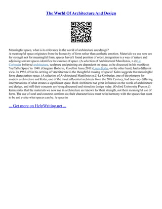 The World Of Architecture And Design
Meaningful space, what is its relevance in the world of architecture and design?
A meaningful space originates from the hierarchy of form rather than aesthetic emotion. Materials we use now are
for strength not for meaningful form, spaces haven't found position of order, integration is a way of nature and
adjoining servant spaces identifies the essence of space. (A selection of Architectural Manifestos, n.d) Le
Corbusier believed architecture, sculpture and painting are dependent on space, as he discussed in his manifesto
'Ineffable Space' in 1948. (Gargiani Roberto, Rosellini Anna 2011) Louis Kahn, on the other hand, had a different
view. In 1965–69 in his writing of 'Architecture is the thoughtful making of spaces' Kahn suggests that meaningful
form characterises space. (A selection of Architectural Manifestos n.d) Le Corbusier, one of the pioneers for
modern architecture and Kahn, one of the most influential architects from the 20th Century, had two very differing
interpretations of what creates a significant space. Both Architects had great influence on the world of architecture
and design, and still their concepts are being discussed and stimulate design today. (Oxford University Press n.d)
Kahn states that the materials we now use in architecture are known for their strength, not their meaningful use of
form. The use of steel and concrete confront us; their characteristics must be in harmony with the spaces that want
to be and evoke what spaces can be. A space in
... Get more on HelpWriting.net ...
 