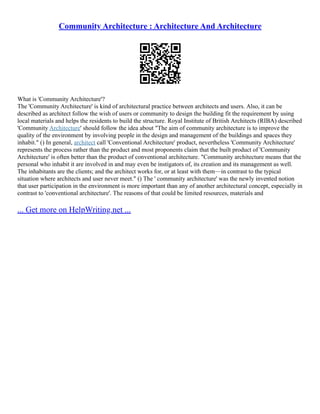 Community Architecture : Architecture And Architecture
What is 'Community Architecture'?
The 'Community Architecture' is kind of architectural practice between architects and users. Also, it can be
described as architect follow the wish of users or community to design the building fit the requirement by using
local materials and helps the residents to build the structure. Royal Institute of British Architects (RIBA) described
'Community Architecture' should follow the idea about "The aim of community architecture is to improve the
quality of the environment by involving people in the design and management of the buildings and spaces they
inhabit." () In general, architect call 'Conventional Architecture' product, nevertheless 'Community Architecture'
represents the process rather than the product and most proponents claim that the built product of 'Community
Architecture' is often better than the product of conventional architecture. "Community architecture means that the
personal who inhabit it are involved in and may even be instigators of, its creation and its management as well.
The inhabitants are the clients; and the architect works for, or at least with them––in contrast to the typical
situation where architects and user never meet." () The ' community architecture' was the newly invented notion
that user participation in the environment is more important than any of another architectural concept, especially in
contrast to 'conventional architecture'. The reasons of that could be limited resources, materials and
... Get more on HelpWriting.net ...
 