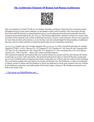 The Architecture Elements Of Roman And Roman Architecture
Italy was founded on 21April 753 BC by two brothers, Romulus and Remus. Rome has been a dominant empire
throughout the age of time and its influence on the modern world is still in manifest. One of the major driving
forces that aided the Romans in maintaining their power was the phenomenal architectural principles that their
structures possessed throughout the city of Rome. The Romans applied three elements in which was used in order
to perfect various elements such as their architectural structures, concrete, vaults and arch's. Rome was recognized
for more than just their achievements as a city, but they were also acknowledged for being founders of additional
big cities such as London and Paris in which elevated to their levels of dominance and power.
Ancient Rome leaders who were strongly engaged with architecture as a form of political and urban art, include:
Augustus (27 BCE–14 CE), Tiberius (14–37), Caligula (37–41), Claudius (41–54), Nero (54–68), Vespasian (69–
79), Titus (79–81), Domitian (81–96), Trajan (98–117), Hadrian (117–138), Antoninus Pius (138–161), Marcus
Aurelius (161–180), Caracalla ... Show more content on Helpwriting.net ...
The construction materials and methods that were used by romans are concrete and true arch whereas the Greeks
would make use of post, lintel and marble. The preferred architectural orders in which the Romans would make
use of were Corinthian and in comparison the Greeks would make use of Doric and ionic orders in their buildings.
The most famous temples that were built by the Greeks and Romans was The Parthenon, in which was dedicated
to Athena, located in Athens and The Pantheon in which was dedicated to all the gods situated in the city of Rome.
In the Parthenon ceremonies were held outside of the Greek temple, whereas in The Pantheon ceremonies were
held on the inside of the
... Get more on HelpWriting.net ...
 
