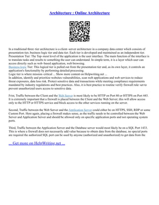 Architecture : Online Architecture
In a traditional three–tier architecture is a client–server architecture in a company data center which consists of
presentation tier, business logic tier and data tier. Each tier is developed and maintained as an independent tier.
Presentation Tier: The Top–most level of the application is the user interface. The main function of the interface is
to translate tasks and results to something the user can understand. In simple term, it is a layer which user can
access directly such as web–based application, web browsing.
Business logic Tier: This logical tier is pulled out from the presentation tier and, as its own layer, it controls an
application's functionality by performing detailed processing.
Logic tier is where mission–critical ... Show more content on Helpwriting.net ...
In addition, identify and prioritize websites vulnerabilities, scan web applications and web services to reduce
threat exposures, data loss risk. Protect sensitive data and transactions while meeting compliance requirements
mandated by industry regulations and best practices. Also, it is best practice to routine verify firewall rule–set to
prevent unauthorized users access to sensitive data.
Frist, Traffic between the Client and the Web Server is most likely to be HTTP on Port 80 or HTTPS on Port 443.
It is extremely important that a firewall is placed between the Client and the Web Server; this will allow access
only to the HTTP or HTTPS service and block access to the other services running on the server.
Second, Traffic between the Web Server and the Application Server could either be on HTTPS, SSH, RDP or some
Custom Port. Here again, placing a firewall makes sense, as the traffic needs to be controlled between the Web
Server and Application Server and should be allowed only on specific application ports and not operating system
ports.
Third, Traffic between the Application Server and the Database server would most likely be on a SQL Port 1433.
This is where a firewall does not necessarily add value because to obtain data from the database, no special ports
are required the authorized SQL port can be used by anyone (authorized and unauthorized) to get data from the
... Get more on HelpWriting.net ...
 