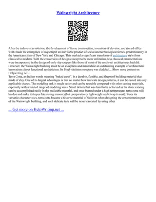 Wainwright Architecture
After the industrial revolution, the development of frame construction, invention of elevator, and rise of office
work made the emergence of skyscraper an inevitable product of social and technological forces, predominantly in
the American cities of New York and Chicago. This marked a significant transform of architecture style from
classical to modern. With the conversion of design concept to be more utilitarian, less classical ornamentations
were incorporated in the design of early skyscrapers like those of most of the medieval architectures had did.
However, the Wainwright building must be an exception and meanwhile an outstanding example of architectural
innovations about functional aestheticism. Its Steel–skeleton structure was cladded ... Show more content on
Helpwriting.net ...
Terra Cotta, an Italian words meaning "baked earth", is a durable, flexible, and fireproof building material that
made of clay. One of its largest advantages is that no matter how intricate design patterns, it can be casted into any
applicable shapes. The modeling task is much easier and can be reusable compared with other casting materials,
especially with a limited range of modeling tools. Small details that was hard to be achieved in the stone carving
can be accomplished easily in the malleable material, and once burned under a high temperature, terra cotta will
harden and make it shapes like strong masonry(but comparatively lightweight and cheap in cost). Since its
versatile characteristics, terra cotta became a favorite material of Sullivan when designing the ornamentation part
of the Wainwright building, and such delicate task will be never executed by using other
... Get more on HelpWriting.net ...
 