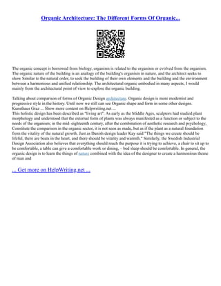 Organic Architecture: The Different Forms Of Organic...
The organic concept is borrowed from biology, organism is related to the organism or evolved from the organism.
The organic nature of the building is an analogy of the building's organism in nature, and the architect seeks to
show Similar to the natural order, to seek the building of their own elements and the building and the environment
between a harmonious and unified relationship. The architectural organic embodied in many aspects, I would
mainly from the architectural point of view to explore the organic building.
Talking about comparison of forms of Organic Design architecture. Organic design is more modernist and
progressive style in the history. Until now we still can see Organic shape and form in some other designs.
Kunsthaus Graz ... Show more content on Helpwriting.net ...
This holistic design has been described as "living art". As early as the Middle Ages, sculptors had studied plant
morphology and understood that the external form of plants was always manifested as a function or subject to the
needs of the organism; in the mid–eighteenth century, after the combination of aesthetic research and psychology,
Constitute the comparison in the organic sector, it is not seen as made, but as if the plant as a natural foundation
from the vitality of the natural growth. Just as Danish design leader Kay said "The things we create should be
lifeful, there are beats in the heart, and there should be vitality and warmth." Similarly, the Swedish Industrial
Design Association also believes that everything should reach the purpose it is trying to achieve, a chair to sit up to
be comfortable, a table can give a comfortable work or dining, – bed sleep should be comfortable. In general, the
organic design is to learn the things of nature combined with the idea of the designer to create a harmonious theme
of man and
... Get more on HelpWriting.net ...
 