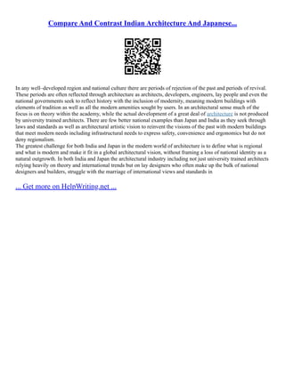 Compare And Contrast Indian Architecture And Japanese...
In any well–developed region and national culture there are periods of rejection of the past and periods of revival.
These periods are often reflected through architecture as architects, developers, engineers, lay people and even the
national governments seek to reflect history with the inclusion of modernity, meaning modern buildings with
elements of tradition as well as all the modern amenities sought by users. In an architectural sense much of the
focus is on theory within the academy, while the actual development of a great deal of architecture is not produced
by university trained architects. There are few better national examples than Japan and India as they seek through
laws and standards as well as architectural artistic vision to reinvent the visions of the past with modern buildings
that meet modern needs including infrastructural needs to express safety, convenience and ergonomics but do not
deny regionalism.
The greatest challenge for both India and Japan in the modern world of architecture is to define what is regional
and what is modern and make it fit in a global architectural vision, without framing a loss of national identity as a
natural outgrowth. In both India and Japan the architectural industry including not just university trained architects
relying heavily on theory and international trends but on lay designers who often make up the bulk of national
designers and builders, struggle with the marriage of international views and standards in
... Get more on HelpWriting.net ...
 