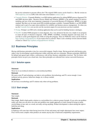 ArchitecturePLAYBOOK Documentation, Release 1.4
has an nice animation to presents effects also! The original (OSS) source can be found here. But the version on
NOComplexity.com is a (GPL) fork with some extra features ( source code ).
• Camunda Modeler. Camunda Modeler is an OSS desktop application for editing BPMN process diagrams(2.0)
and DMN decision tables. Business Process Model and Notation (BPMN) is the global standard for process
modeling and one of the most important components of successful Business-IT-Alignment. BPMN is an open
standard. But there are not many good OSS available packages available. Camunda Modeler is an OSS BPMN
solution and is part of an open source platform for workflow and business process management. So when you
use the Camunda Suite you can also use the execution engine for your processes you have modeled.
• Protégé. Protégé is an OSS web or desktop application that can be used for building business ontologies.
• DrawIO. A online FOSS program to create diagrams. Its a very advanced, but also very simple to use program
to create all types of (business) diagrams. UML, BPMN, ArchiMate, swimlane diagrams and many more. If
you like to create good diagrams fast, think of using this program. Since its FOSS the source can be found on
https://github.com/jgraph/drawio if you want to host it yourself. There is also a desktop version (electron build)
of draw.io. Check https://github.com/jgraph/drawio-desktop.
2.2 Business Principles
Having solid business principles is key for a successful company. Small or large. Having good and solid business prin-
ciples is key for developing a good architecture within solid time and cost constraints. Business principles SHOULD
be defined and agreed upon within a solid process with all key business stakeholders involved. The list below with
principles below can give you a head start, since these principles are collected from various successful businesses.
2.2.1 Solution space
Statement
Never try to use technical solutions to a non-technical problem.
Rationale
Of course some IT and technology can help to solve problems, but technology and IT is never enough. A non
technical activity, process, behaviour change, etc is always needed.
Implications
Do not focus on technology and IT solution only when solving problems.
2.2.2 Start simple
Statement
Start simple.
Rationale
Start simple. Build a high quality solution to a real problem for a cohesive group of people. If you solve one problem
really well, then you can move on to the next problem (one simple approach at a time) instead of trying to tackle
several things at once and, as a result, not really solving anything. Product development is about earning the right to
build the next thing.
Implications
Complexity will come later when having invest lots of time and money and simple adjustments have more impact.
Fixes will be more complex when products are mature anyway due to backward compatibility requirements.
6 Chapter 2. Business Architecture
 
