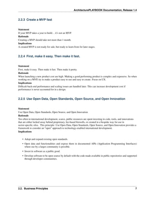 ArchitecturePLAYBOOK Documentation, Release 1.4
2.2.3 Create a MVP fast
Statement
If your MVP takes a year to build...it’s not an MVP.
Rationale
Creating a MVP should take not more than 1 month.
Implications
A created MVP is not ready for sale, but ready to learn from for later stages.
2.2.4 First, make it easy. Then make it fast.
Statement
First, make it easy. Then make it fast. Then make it pretty.
Rationale
When launching a new product cost are high. Making a good performing product is complex and expensive. So when
working on a MVP, try to make a product easy to use and easy to create. Focus on UX.
Implications
Difficult back-end performance and scaling issues are handled later. This can increase development cost if
performance is never accounted for in a design.
2.2.5 Use Open Data, Open Standards, Open Source, and Open Innovation
Statement
Use Open Data, Open Standards, Open Source, and Open Innovation
Rationale
Too often in international development, scarce, public resources are spent investing in code, tools, and innovations
that are either locked away behind proprietary, fee-based firewalls, or created in a bespoke way for use in
sector-specific silos. This principle: Use Open Data, Open Standards, Open Source, and Open Innovation provides a
framework to consider an “open” approach to technology-enabled international development.
Implications
• Adopt and expand existing open standards.
• Open data and functionalities and expose them in documented APIs (Application Programming Interfaces)
where use by a larger community is possible.
• Invest in software as a public good.
• Develop software to be open source by default with the code made available in public repositories and supported
through developer communities.
2.2. Business Principles 7
 