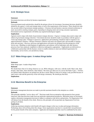 ArchitecturePLAYBOOK Documentation, Release 1.4
2.2.6 Strategic focus
Statement
Investment decisions are driven by business requirements
Rationale
Core government needs and priorities should be the primary drivers for investment. Investment decisions should be
defined by the agency’s vision and strategic plans as well as the requirements of the business. These should also take
into account whole-of-government strategic guidance. A business-led and business outcome-oriented architecture is
more successful in meeting strategic goals, responding to changing needs and serving consumer expectations.
Government service requirements will define any required technological support.
Implications
Agencies need to align with whole-of-government strategic direction. • Agency’s strategic plans need to align with
whole-of-government strategic direction. • Investment decisions should be made in accordance with the agency’s
vision and strategic plan. • Changes to processes, applications and technology should be made in response to an
approved business initiative. • Design of business solutions will need to be aligned with, and traceable to strategic
goals and outcomes. • Services, processes and applications will need to be designed from the perspective of the
service user. • Building or redevelopment of applications and solutions will be undertaken only after business
processes have been analysed, simplified or otherwise redesigned as appropriate. • Applications are delivered in a
collaborative partnership with the business owners to enable solutions to meet user-defined requirements for
functionality, service levels, cost and delivery timing.
2.2.7 Make things open: it makes things better
Statement
Make things open: it makes things better
Rationale
We should share what we’re doing whenever we can. With colleagues, with users, with the world. Share code, share
designs, share ideas, share intentions, share failures. The more eyes there are on a service the better it gets — howlers
are spotted, better alternatives are pointed out, the bar is raised. Much of what we’re doing is only possible because of
open source code and the generosity of the web design community. We should pay that back.
Implications
2.2.8 Maximise Benefit to the Enterprise
Statement
Information management decisions are made to provide maximum benefit to the enterprise as a whole.
Rationale
This principle embodies “service above self ”. Decisions made from an enterprise-wide perspective have greater
long-term value than decisions made from any particular organisational perspective. Maximum return on investment
requires information management decisions to adhere to enterprise-wide drivers and priorities. No Organisation Unit
will detract from the benefit of the whole. However, this principle will not preclude any Organisation Unit from
getting its job done.
Implications
Achieving maximum enterprise-wide benefit will require changes in the way we plan and manage information.
Technology alone will not bring about this change. Some organisations may have to concede their own preferences
for the greater benefit of the entire enterprise. Application development priorities must be established by the entire
8 Chapter 2. Business Architecture
 