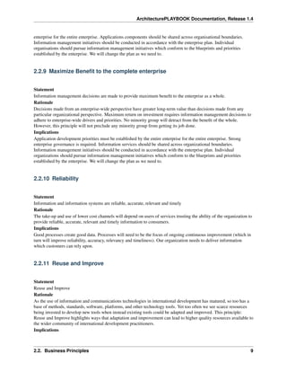 ArchitecturePLAYBOOK Documentation, Release 1.4
enterprise for the entire enterprise. Applications components should be shared across organisational boundaries.
Information management initiatives should be conducted in accordance with the enterprise plan. Individual
organisations should pursue information management initiatives which conform to the blueprints and priorities
established by the enterprise. We will change the plan as we need to.
2.2.9 Maximize Benefit to the complete enterprise
Statement
Information management decisions are made to provide maximum benefit to the enterprise as a whole.
Rationale
Decisions made from an enterprise-wide perspective have greater long-term value than decisions made from any
particular organizational perspective. Maximum return on investment requires information management decisions to
adhere to enterprise-wide drivers and priorities. No minority group will detract from the benefit of the whole.
However, this principle will not preclude any minority group from getting its job done.
Implications
Application development priorities must be established by the entire enterprise for the entire enterprise. Strong
enterprise governance is required. Information services should be shared across organizational boundaries.
Information management initiatives should be conducted in accordance with the enterprise plan. Individual
organizations should pursue information management initiatives which conform to the blueprints and priorities
established by the enterprise. We will change the plan as we need to.
2.2.10 Reliability
Statement
Information and information systems are reliable, accurate, relevant and timely
Rationale
The take-up and use of lower cost channels will depend on users of services trusting the ability of the organization to
provide reliable, accurate, relevant and timely information to consumers.
Implications
Good processes create good data. Processes will need to be the focus of ongoing continuous improvement (which in
turn will improve reliability, accuracy, relevancy and timeliness). Our organization needs to deliver information
which customers can rely upon.
2.2.11 Reuse and Improve
Statement
Reuse and Improve
Rationale
As the use of information and communications technologies in international development has matured, so too has a
base of methods, standards, software, platforms, and other technology tools. Yet too often we see scarce resources
being invested to develop new tools when instead existing tools could be adapted and improved. This principle:
Reuse and Improve highlights ways that adaptation and improvement can lead to higher quality resources available to
the wider community of international development practitioners.
Implications
2.2. Business Principles 9
 