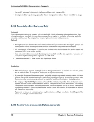 ArchitecturePLAYBOOK Documentation, Release 1.4
• Use, modify and extend existing tools, platforms, and frameworks when possible.
• Develop in modular ways favoring approaches that are interoperable over those that are monolithic by design.
2.2.12 Reuse before Buy, Buy before Build
Statement
Prior to acquiring new assets, the company will reuse applicable existing information and technology assets. If no
existing internal asset is available for reuse, the company prefers to acquire, by purchasing or licensing, applicable
externally available assets. The company least preferred option is to custom build a new asset.
Rationale
• Reusing IT assets (for example, IT systems or data) that are already available is often the simplest, quickest, and
least expensive solution, assuming that the IT assets in question sufficiently fit the intended purpose.
• It is less expensive to buy standard IT solutions than to custom build them, as long as they are not adapted and
maintenance is left to the product supplier.
• Many authoritative data sources make their data products available (or offer data acquisition / generation ser-
vices), reducing the company’s need to generate such data itself.
• Custom development of IT assets is often very expensive to sustain.
Implications
• When functionality is required, existing IT assets in the organization must be evaluated and used first, unless
they do not exist and/or are a significant mismatch to the required functionality.
• To ensure that IT assets are being reused as much as possible, business areas must be prepared to adapt to existing
solutions that provide adequate functionality, particularly in situations where the accountable governance body
does not deem that business area’s practices to be required to be different from industry standard practices.
• The company will prefer COTS products and particularly those that are configurable. Some products are so con-
figurable that there is little difference between extensive configuration and custom development. The company
y must clearly understand when configuration equates to custom development (that is, the level of configuration
is so high that the COTS solution is essentially the same as custom development). In these cases, the scenario
will change from buy to build.
• Agreements or licenses to use data may have legal implications and legal consultation should be part of the
process of deciding to use a new data source.
2.2.13 Routine Tasks are Automated Where Appropriate
10 Chapter 2. Business Architecture
 