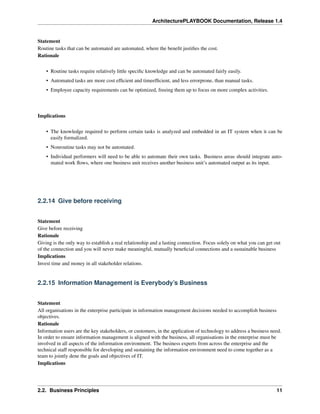 ArchitecturePLAYBOOK Documentation, Release 1.4
Statement
Routine tasks that can be automated are automated, where the benefit justifies the cost.
Rationale
• Routine tasks require relatively little specific knowledge and can be automated fairly easily.
• Automated tasks are more cost efficient and timeefficient, and less errorprone, than manual tasks.
• Employee capacity requirements can be optimized, freeing them up to focus on more complex activities.
Implications
• The knowledge required to perform certain tasks is analyzed and embedded in an IT system when it can be
easily formalized.
• Nonroutine tasks may not be automated.
• Individual performers will need to be able to automate their own tasks. Business areas should integrate auto-
mated work flows, where one business unit receives another business unit’s automated output as its input.
2.2.14 Give before receiving
Statement
Give before receiving
Rationale
Giving is the only way to establish a real relationship and a lasting connection. Focus solely on what you can get out
of the connection and you will never make meaningful, mutually beneficial connections and a sustainable business
Implications
Invest time and money in all stakeholder relations.
2.2.15 Information Management is Everybody’s Business
Statement
All organisations in the enterprise participate in information management decisions needed to accomplish business
objectives.
Rationale
Information users are the key stakeholders, or customers, in the application of technology to address a business need.
In order to ensure information management is aligned with the business, all organisations in the enterprise must be
involved in all aspects of the information environment. The business experts from across the enterprise and the
technical staff responsible for developing and sustaining the information environment need to come together as a
team to jointly dene the goals and objectives of IT.
Implications
2.2. Business Principles 11
 