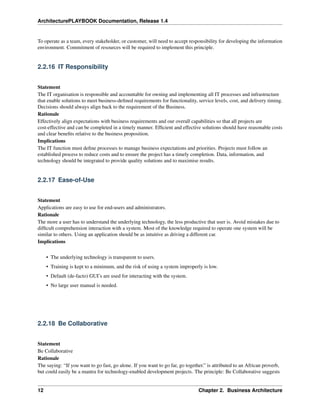 ArchitecturePLAYBOOK Documentation, Release 1.4
To operate as a team, every stakeholder, or customer, will need to accept responsibility for developing the information
environment. Commitment of resources will be required to implement this principle.
2.2.16 IT Responsibility
Statement
The IT organisation is responsible and accountable for owning and implementing all IT processes and infrastructure
that enable solutions to meet business-defined requirements for functionality, service levels, cost, and delivery timing.
Decisions should always align back to the requirement of the Business.
Rationale
Effectively align expectations with business requirements and our overall capabilities so that all projects are
cost-effective and can be completed in a timely manner. Efficient and effective solutions should have reasonable costs
and clear benefits relative to the business proposition.
Implications
The IT function must define processes to manage business expectations and priorities. Projects must follow an
established process to reduce costs and to ensure the project has a timely completion. Data, information, and
technology should be integrated to provide quality solutions and to maximise results.
2.2.17 Ease-of-Use
Statement
Applications are easy to use for end-users and administrators.
Rationale
The more a user has to understand the underlying technology, the less productive that user is. Avoid mistakes due to
difficult comprehension interaction with a system. Most of the knowledge required to operate one system will be
similar to others. Using an application should be as intuitive as driving a different car.
Implications
• The underlying technology is transparent to users.
• Training is kept to a minimum, and the risk of using a system improperly is low.
• Default (de-facto) GUI’s are used for interacting with the system.
• No large user manual is needed.
2.2.18 Be Collaborative
Statement
Be Collaborative
Rationale
The saying: “If you want to go fast, go alone. If you want to go far, go together.” is attributed to an African proverb,
but could easily be a mantra for technology-enabled development projects. The principle: Be Collaborative suggests
12 Chapter 2. Business Architecture
 