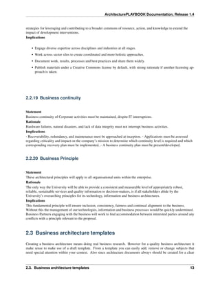 ArchitecturePLAYBOOK Documentation, Release 1.4
strategies for leveraging and contributing to a broader commons of resource, action, and knowledge to extend the
impact of development interventions.
Implications
• Engage diverse expertise across disciplines and industries at all stages.
• Work across sector silos to create coordinated and more holistic approaches.
• Document work, results, processes and best practices and share them widely.
• Publish materials under a Creative Commons license by default, with strong rationale if another licensing ap-
proach is taken.
2.2.19 Business continuity
Statement
Business continuity of Corporate activities must be maintained, despite IT interruptions.
Rationale
Hardware failures, natural disasters, and lack of data integrity must not interrupt business activities.
Implications
- Recoverability, redundancy, and maintenance must be approached at inception. - Applications must be assessed
regarding criticality and impact on the company’s mission to determine which continuity level is required and which
corresponding recovery plan must be implemented. - A business continuity plan must be present/developed.
2.2.20 Business Principle
Statement
These architectural principles will apply to all organisational units within the enterprise.
Rationale
The only way the University will be able to provide a consistent and measurable level of appropriately robust,
reliable, sustainable services and quality information to decision-makers, is if all stakeholders abide by the
University’s overarching principles for its technology, information and business architectures.
Implications
This fundamental principle will ensure inclusion, consistency, fairness and continual alignment to the business.
Without this the management of our technologies, information and business processes would be quickly undermined.
Business Partners engaging with the business will work to find accommodation between interested parties around any
conflicts with a principle relevant to the proposal.
2.3 Business architecture templates
Creating a business architecture means doing real business research. However for a quality business architecture it
make sense to make use of a draft template. From a template you can easily add, remove or change subjects that
need special attention within your context. Also since architecture documents always should be created for a clear
2.3. Business architecture templates 13
 