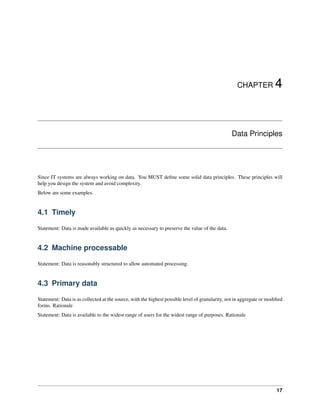 CHAPTER 4
Data Principles
Since IT systems are always working on data. You MUST define some solid data principles. These principles will
help you design the system and avoid complexity.
Below are some examples.
4.1 Timely
Statement: Data is made available as quickly as necessary to preserve the value of the data.
4.2 Machine processable
Statement: Data is reasonably structured to allow automated processing.
4.3 Primary data
Statement: Data is as collected at the source, with the highest possible level of granularity, not in aggregate or modified
forms. Rationale
Statement: Data is available to the widest range of users for the widest range of purposes. Rationale
17
 