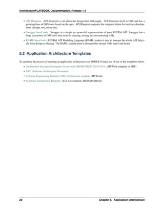 ArchitecturePLAYBOOK Documentation, Release 1.4
• API Blueprint. API Blueprint is all about the design-first philosophy. API Blueprint itself is OSS and has a
growing base of OSS tools based on the spec. API Blueprint supports the complete chain for interface develop-
ment (design, test, create etc).
• Swagger based tools. Swagger is a simple yet powerful representation of your RESTful API. Swagger has a
large ecosystem of OSS tools that assist in creating, testing and documenting APIs.
• RAML based tools. RESTful API Modeling Language (RAML) makes it easy to manage the whole API lifecy-
cle from design to sharing. The RAML specification is designed for design APIs better and faster.
5.2 Application Architecture Templates
To speed up the process of creating an application architecture you SHOULD make use of one of the templates below.
• Architecture description template for use with ISO/IEC/IEEE 42010:2011. (MSWord template or PDF)
• SAD (Software Architecture Document)
• Software Engineering Institute’s(SEI) Architecture template (MSWord)
• Solutions Architecture Template (U.S. Government, HUD) (MSWord)
20 Chapter 5. Application Architecture
 