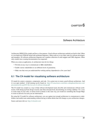 CHAPTER 6
Software Architecture
Architecture SHOULD be simple and have a clear purpose. Good software architecture methods are hard to find. Often
it is too high level (TOGAF based with archimate diagrams). Often with no or very little value for software developers
and managers. Or software architecture diagrams are a random collection of code-snippets and UML diagrams. Often
only created since creating documentation was requested.
When you create an application, its architecture must do two things:
• Provide an easy way to communicate to ALL stakeholders.
• Enable various stakeholders to see different levels of granularity.
• Make sure that even you understand the working and key dependencies a few years later!
6.1 The C4 model for visualising software architecture
C4 stands for context, containers, components, and code . It is a great way to create a good software architecture. And
it is an open method. A full training can be found on: https://s3.amazonaws.com/static.codingthearchitecture.com/
presentations/bcsspa2019-the-lost-art-of-software-design.pdf
The C4 model was created as a way to help software development teams describe and communicate software archi-
tecture, both during up-front design sessions and when retrospectively documenting an existing codebase. It’s a way
to create maps of your code, at various levels of detail, in the same way you would use something like Google Maps
to zoom in and out of an area you are interested in.
By using the C4 model for software architecture, you can capture just enough architecture to communicate to stake-
holders and enable team understanding without having to define details that will change as your architecture changes.
Source and more info on: https://c4model.com/
21
 