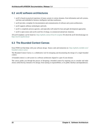 ArchitecturePLAYBOOK Documentation, Release 1.4
6.2 arc42 software architectures
• arc42 is based on practical experience of many systems in various domains, from information and web systems,
real-time and embedded to business intelligence and data warehouses.
• arc42 provides a template for documentation and communication of software and system architectures.
• arc42 supports arbitrary technologies and tools.
• arc42 is completely process-agnostic, and especially well-suited for lean and agile development approaches.
• arc42 is open-source and can be used free of charge, in commercial and private situations.
All arc42 templates can be found on: https://github.com/arc42/arc42-template Or check the arc42 download page on:
https://arc42.org/download
6.3 The Bounded Context Canvas
Great FOSS tool that helps with your software design. Source code and instruction on: https://github.com/ddd-crew/
bounded-context-canvas
The Bounded Context Canvas is a collaborative tool for designing and documenting the design of a single bounded
context.
A bounded context is a sub-system in a software architecture aligned to a part of your domain.
The canvas guides you through the process of designing a bounded context by requiring you to consider and make
choices about the key elements of its design, from naming to responsibilities, to its public interface and dependencies.
22 Chapter 6. Software Architecture
 