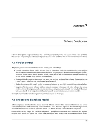 CHAPTER 7
Software Development
Software development is a process that can make or break your product quality. This section oulines some guidelines
that can serve as input for your software development process. Smart guidelines that are transparent improves software.
7.1 Version control
Why would you use version control software and hosting (such as GitHub)?
• Easier to collaborate Version control makes it easier to work on the same code simultaneously, while everyone
still has a well defined version of the software (in contrast to a google-docs or shared file system type of system).
Moreover, version control hosting websites such as Github provide way to communicate in a more structed way,
such as in code reviews, about commits and about issues.
• Reproducibility By using version control, you never lose previous versions of the software. This also gives you
a log of changes and allows you to understand what happened.
• Backup Version control is usually pushed to an external a shared server, which immediately provides a backup.
• Integration Version control software and host makes it more easy to integrate with other software that support
modern software development, such as testing (continuous integration ,automatically run tests, build documen-
tation, check code style, integration with bug-tracker, code review infrastructure, comment on code).
It is highly recommended to start using version control on day one of the project.
7.2 Choose one branching model
A branching model describes how the project deals with different versions of the codebase, like releases and various
development versions, and how to accept code contributions. Make the choice explicit in the contribution guidelines,
and link to documentation on how to get started with it. Our default choice is GitHub flow branching model
GitHub flow is a very simple and sane branching model. It supports collaboration and is based on pull requests,
therefore relies heavily on GitHub. The Pro Git book describes in detail the workflow of collaboration on the project
23
 