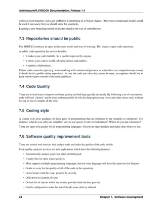 ArchitecturePLAYBOOK Documentation, Release 1.4
with use of git branches, forks and GitHub in Contributing to a Project chapter. Other more complicated models could
be used if necessary, but you should strive for simplicity.
Learning a new branching model should not stand in the way of contributions.
7.3 Repositories should be public
Use SHOULD embrace an open architecture model and way of working. This means a open code repository.
A public code repository has several benefits:
• It makes your code findable. So it can be improved by anyone.
• It shows your code to world, allowing (re)use and enables.
• It enables collaboration.
Unless code cannot be open (e.g. when working with commercial partners, or when there are competitiveness issues)
it should be in a public online repository. In case the code uses data that cannot be open, an engineer should try to
keep sensitive parts outside of the main codebase.
7.4 Code Quality
There are several ways to improve software quality and find bugs quickly and easily. By following a set of conventions,
code will look ‘cleaner’ and be more understandable. It will also help spot syntax errors and other errors early, without
having to run or compile all the time.
7.5 Coding style
A coding style gives guidance on those parts of programming that are irrelevant to the compiler or interpreter. For
instance, what do you call your variables? do you use spaces or tabs for indentation? Where do you put comments? .
There are open style guides for all programming languages. Choose an open standard and make clear what you use.
7.6 Software quality improvement tools
There are several web services that analyse code and make the quality of the code visible.
Code quality analysis services are web applications which have the following features:
• Automatically analyse your code after a Github push
• Usually free for open source projects
• Most supports multiple programming languages, but not every language will have the same level of features
• Grade or score for the quality of all of the code in the repository
• List of issues with the code, grouped by severity
• Drill down to location of issue
• Default list of checks which the service provider finds the best practice
• Can be configured to make the list of checks more strict or relaxed
24 Chapter 7. Software Development
 