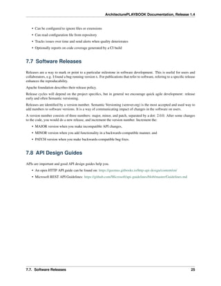 ArchitecturePLAYBOOK Documentation, Release 1.4
• Can be configured to ignore files or extensions
• Can read configuration file from repository
• Tracks issues over time and send alerts when quality deteriorates
• Optionally reports on code coverage generated by a CI build
7.7 Software Releases
Releases are a way to mark or point to a particular milestone in software development. This is useful for users and
collaborators, e.g. I found a bug running version x. For publications that refer to software, refering to a specific release
enhances the reproducability.
Apache foundation describes their release policy.
Release cycles will depend on the project specifics, but in general we encourage quick agile development: release
early and often Semantic versioning.
Releases are identified by a version number. Semantic Versioning (semver.org) is the most accepted and used way to
add numbers to software versions. It is a way of communicating impact of changes in the software on users.
A version number consists of three numbers: major, minor, and patch, separated by a dot: 2.0.0. After some changes
to the code, you would do a new release, and increment the version number. Increment the:
• MAJOR version when you make incompatible API changes,
• MINOR version when you add functionality in a backwards-compatible manner, and
• PATCH version when you make backwards-compatible bug fixes.
7.8 API Design Guides
APIs are important and good API design guides help you.
• An open HTTP API guide can be found on: https://geemus.gitbooks.io/http-api-design/content/en/
• Microsoft REST API Guidelines: https://github.com/Microsoft/api-guidelines/blob/master/Guidelines.md
7.7. Software Releases 25
 