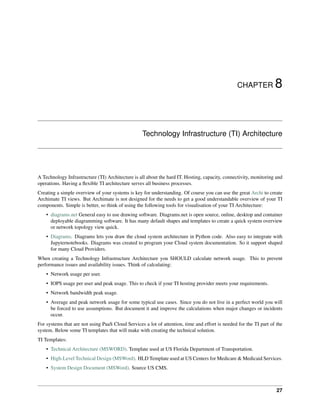 CHAPTER 8
Technology Infrastructure (TI) Architecture
A Technology Infrastructure (TI) Architecture is all about the hard IT. Hosting, capacity, connectivity, monitoring and
operations. Having a flexible TI architecture serves all business processes.
Creating a simple overview of your systems is key for understanding. Of course you can use the great Archi to create
Archimate TI views. But Archimate is not designed for the needs to get a good understandable overview of your TI
components. Simple is better, so think of using the following tools for visualisation of your TI Architecture:
• diagrams.net General easy to use drawing software. Diagrams.net is open source, online, desktop and container
deployable diagramming software. It has many default shapes and templates to create a quick system overview
or network topology view quick.
• Diagrams. Diagrams lets you draw the cloud system architecture in Python code. Also easy to integrate with
Jupyternotebooks. Diagrams was created to program your Cloud system documentation. So it support shaped
for many Cloud Providers.
When creating a Technology Infrastructure Architecture you SHOULD calculate network usage. This to prevent
performance issues and availability issues. Think of calculating:
• Network usage per user.
• IOPS usage per user and peak usage. This to check if your TI hosting provider meets your requirements.
• Network bandwidth peak usage.
• Average and peak network usage for some typical use cases. Since you do not live in a perfect world you will
be forced to use assumptions. But document it and improve the calculations when major changes or incidents
occur.
For systems that are not using PaaS Cloud Services a lot of attention, time and effort is needed for the TI part of the
system. Below some TI templates that will make with creating the technical solution.
TI Templates:
• Technical Architecture (MSWORD). Template used at US Florida Department of Transportation.
• High-Level Technical Design (MSWord). HLD Template used at US Centers for Medicare & Medicaid Services.
• System Design Document (MSWord). Source US CMS.
27
 