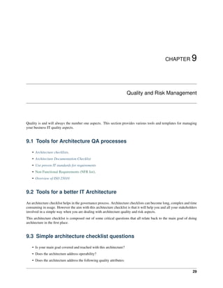 CHAPTER 9
Quality and Risk Management
Quality is and will always the number one aspects. This section provides various tools and templates for managing
your business IT quality aspects.
9.1 Tools for Architecture QA processes
• Architecture checklists.
• Architecture Documentation Checklist
• Use proven IT standards for requirements
• Non Functional Requirements (NFR list).
• Overview of ISO 25010
9.2 Tools for a better IT Architecture
An architecture checklist helps in the governance process. Architecture checklists can become long, complex and time
consuming in usage. However the aim with this architecture checklist is that it will help you and all your stakeholders
involved in a simple way when you are dealing with architecture quality and risk aspects.
This architecture checklist is composed out of some critical questions that all relate back to the main goal of doing
architecture in the first place.
9.3 Simple architecture checklist questions
• Is your main goal covered and reached with this architecture?
• Does the architecture address operability?
• Does the architecture address the following quality attributes:
29
 