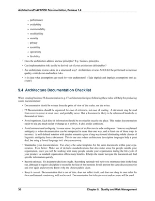 ArchitecturePLAYBOOK Documentation, Release 1.4
– performance
– availability
– maintainability
– modifiability
– security
– privacy
– testability
– operability
– flexibility
• Does the architecture address and use principles? E.g. business principles.
• Can implementation risks easily be derived out of your architecture deliverables?
• Are architecture reviews done in a structured way? Architecture reviews SHOULD be performed to increase
quality, control costs and reduce risks.
• Is it clear what assumptions are used for your architecture? (Take explicit and implicit assumptions into ac-
count!)
9.4 Architecture Documentation Checklist
When creating business IT documentation (e.g. IT architectures/designs) following these rules will help for producing
sound documentation:
• Documentation should be written from the point of view of the reader, not the writer.
• IT Documentation should be organized for ease of reference, not ease of reading. A document may be read
from cover to cover at most once, and probably never. But a document is likely to be referenced hundreds or
thousands of times.
• Avoid repetition. Each kind of information should be recorded in exactly one place. This makes documentation
easier to use and much easier to change as it evolves. It also avoids confusion.
• Avoid unintentional ambiguity. In some sense, the point of architecture is to be ambiguous. However unplanned
ambiguity is when documentation can be interpreted in more than one way, and at least one of those ways is
incorrect. A well-defined notation with precise semantics goes a long way toward eliminating whole classes of
linguistic ambiguity from a document. This is one area where architecture description languages help a great
deal, but using a formal language isn’t always necessary.
• Standardize your documentation. Use always the same templates for the same documents within your orga-
nization. Even better: Make use of de-facto standardizations that also make sense for people outside your
organization, since you will be working with many people outside your organization during the life cycle of
your product. A standard organization offers many benefits. It helps the reader navigate the document and find
specific information quickly.
• Record rationale. So document decisions made. Recording rationale will save you enormous time in the long
run, although it requires discipline to record in the heat of the moment. It will prevent the same discussions over
and over again and everyone knows why the chosen path is taken.
• Keep it current. Documentation that is out of date, does not reflect truth, and does not obey its own rules for
form and internal consistency will not be used. Documentation that is kept current and accurate will be used.
30 Chapter 9. Quality and Risk Management
 