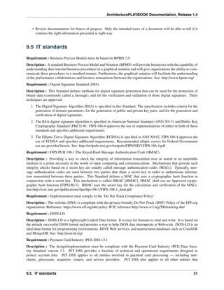 ArchitecturePLAYBOOK Documentation, Release 1.4
• Review documentation for fitness of purpose. Only the intended users of a document will be able to tell if it
contains the right information presented in right way.
9.5 IT standards
Requirement : Business Process Models must be based on BPMN 2.0
Description : A standard Business Process Model and Notation (BPMN) will provide businesses with the capability of
understanding their internal business procedures in a graphical notation and will give organizations the ability to com-
municate these procedures in a standard manner. Furthermore, the graphical notation will facilitate the understanding
of the performance collaborations and business transactions between the organizations. See: http://www.bpmn.org/
Requirement : Digital Signature Standard (DSS)
Description : This Standard defines methods for digital signature generation that can be used for the protection of
binary data (commonly called a message), and for the verification and validation of those digital signatures. Three
techniques are approved.
1. The Digital Signature Algorithm (DSA) is specified in this Standard. The specification includes criteria for the
generation of domain parameters, for the generation of public and private key pairs, and for the generation and
verification of digital signatures.
2. The RSA digital signature algorithm is specified in American National Standard (ANS) X9.31 and Public Key
Cryptography Standard (PKCS) #1. FIPS 186-4 approves the use of implementations of either or both of these
standards and specifies additional requirements.
3. The Elliptic Curve Digital Signature Algorithm (ECDSA) is specified in ANS X9.62. FIPS 186-4 approves the
use of ECDSA and specifies additional requirements. Recommended elliptic curves for Federal Government
use are provided herein. See: http://nvlpubs.nist.gov/nistpubs/FIPS/NIST.FIPS.186-4.pdf
Requirement : FIPS PUB 198-1:The Keyed-Hash Message Authentication Code (HMAC)
Description : Providing a way to check the integrity of information transmitted over or stored in an unreliable
medium is a prime necessity in the world of open computing and communications. Mechanisms that provide such
integrity checks based on a secret key are usually called message authentication codes (MACs). Typically, mes-
sage authentication codes are used between two parties that share a secret key in order to authenticate informa-
tion transmitted between these parties. This Standard defines a MAC that uses a cryptographic hash function in
conjunction with a secret key. This mechanism is called HMAC [HMAC]. HMAC shall use an Approved crypto-
graphic hash function [FIPS180-3]. HMAC uses the secret key for the calculation and verification of the MACs.
See:http://csrc.nist.gov/publications/fips/fips198-1/FIPS-198-1_final.pdf
Requirement : Implementation must comply to the ‘Do Not Track Compliance Policy’
Description : The website (DNS) is compliant with the privacy-friendly Do Not Track (DNT) Policy of the EFF.org
organization. Reference: https://www.eff.org/dnt-policy W3C reference:http://www.w3.org/TR/tracking-dnt/
Requirement : JSON-LD
Description : JSON-LD is a lightweight Linked Data format. It is easy for humans to read and write. It is based on
the already successful JSON format and provides a way to help JSON data interoperate at Web-scale. JSON-LD is an
ideal data format for programming environments, REST Web services, and unstructured databases such as CouchDB
and MongoDB. See: http://json-ld.org/
Requirement : Payment Card Industry (PCI) DSS v3.1
Description : The design/implementation must be compliant with the Payment Card Industry (PCI) Data Secu-
rity Standard version 3.1. PCI DSS provides a baseline of technical and operational requirements designed to
protect account data. PCI DSS applies to all entities involved in payment card processing — including mer-
chants, processors, acquirers, issuers, and service providers. PCI DSS also applies to all other entities that
9.5. IT standards 31
 