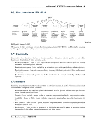 ArchitecturePLAYBOOK Documentation, Release 1.4
9.7 Short overview of ISO 25010
Overview
ISO Qualitiy Standard(25010)
The material of ISO is unfortunate not open. But since quality matters and ISO 25010 is used heavily for managing
quality aspects within business IT systems a short overview.
9.7.1 Functionality
Functionality: A set of attributes that bear on the existence of a set of functions and their specified properties. The
functions are those that satisfy stated or implied needs.
• Functional suitability: Degree to which a product or system provides functions that meet stated and implied
needs when used underspecified conditions.
• Functional completeness : Degree to which the set of functions covers all the specified tasks and user objectives.
• Functional correctness : Degree to which a product or system provides the correct results with the needed degree
of precision.
• Functional appropriateness : Degree to which the functions facilitate the accomplishment of specified tasks and
objectives.
9.7.2 Reliability
Reliability: A set of attributes that bear on the capability of software to maintain its level of performance under stated
conditions for a stated period of time. Attributes:
• Reliability:Degree to which a system, product or component performs specified functions under specified con-
ditions for a specified period of time.
• Maturity : Degree to which a system, product or component meets needs for reliability under normal operation.
• Availability : Degree to which a system, product or component is operational and accessible when required for
use.
• Fault tolerance : Degree to which a system, product or component operates as intended despite the presence of
hardware or software faults.
• Recoverability : Degree to which, in the event of an interruption or a failure, a product or system can recover
the data directly affected and re-establish the desired state of the system.
9.7. Short overview of ISO 25010 33
 